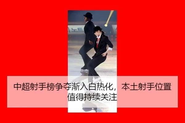 中超射手榜争夺渐入白热化，本土射手位置值得持续关注